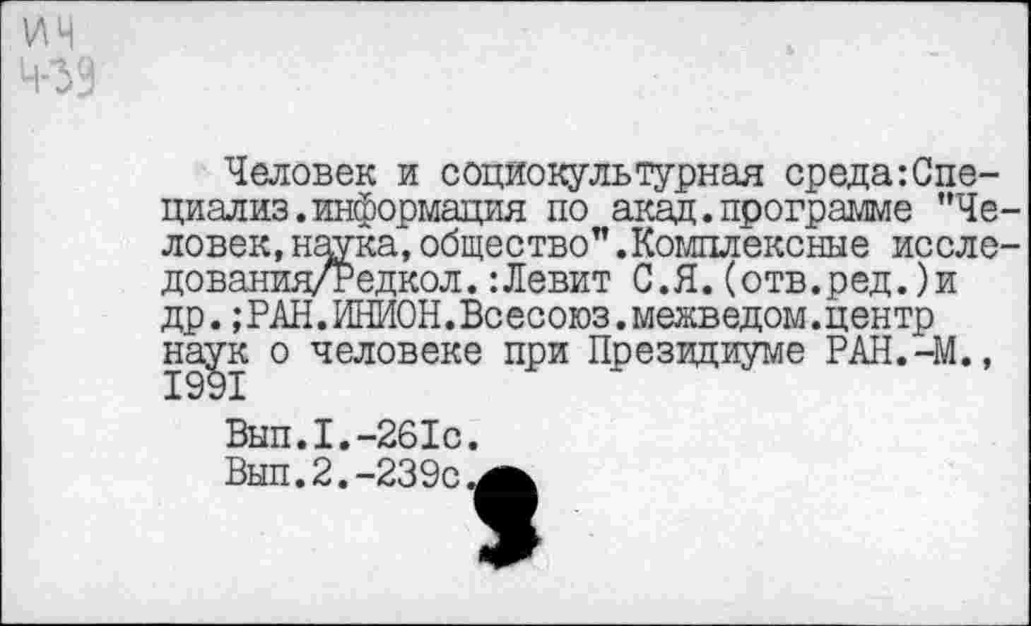 ﻿Человек и социокультурная среда:Спе-циализ. информация по акад.программе ’’Человек, наука,общество”.Комплексные иссле-дования/Редкол.:Левит С.Я.(отв.ред.)и др.;РАН.ИНИОН.Всесоюз. межведом.центр наук о человеке при Президиуме РАН.-М.,
Вып.1.-261с.
Вып.2.-239с^